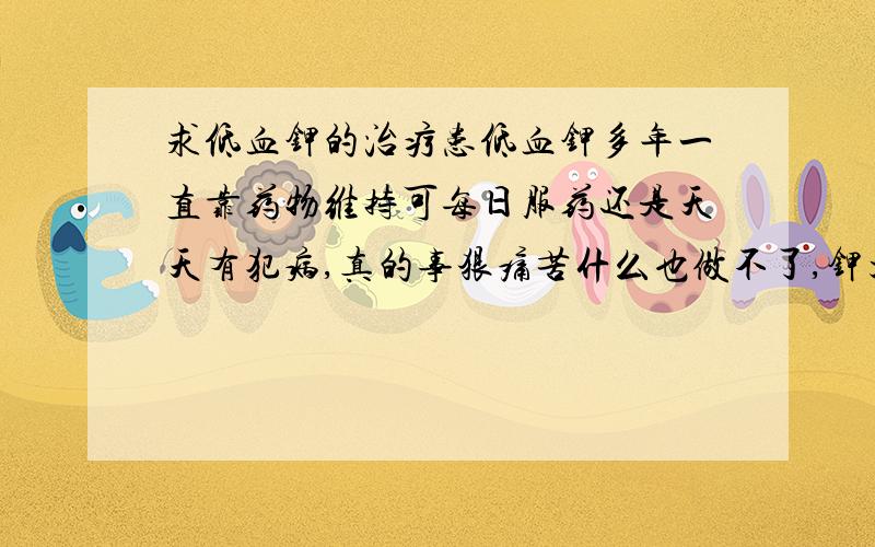 求低血钾的治疗患低血钾多年一直靠药物维持可每日服药还是天天有犯病,真的事狠痛苦什么也做不了,钾大多从尿道排泄了,不知道谁