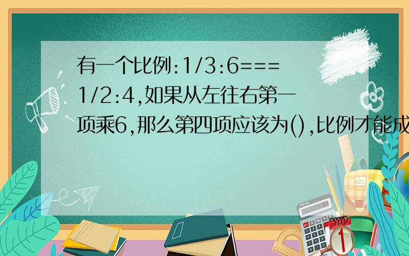 有一个比例:1/3:6===1/2:4,如果从左往右第一项乘6,那么第四项应该为(),比例才能成立.