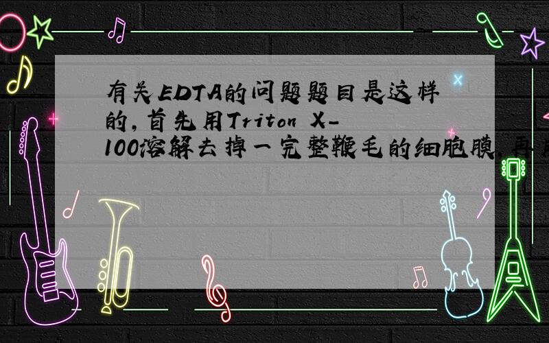 有关EDTA的问题题目是这样的,首先用Triton X-100溶解去掉一完整鞭毛的细胞膜,再用含EDTA的溶液浸泡轴丝,