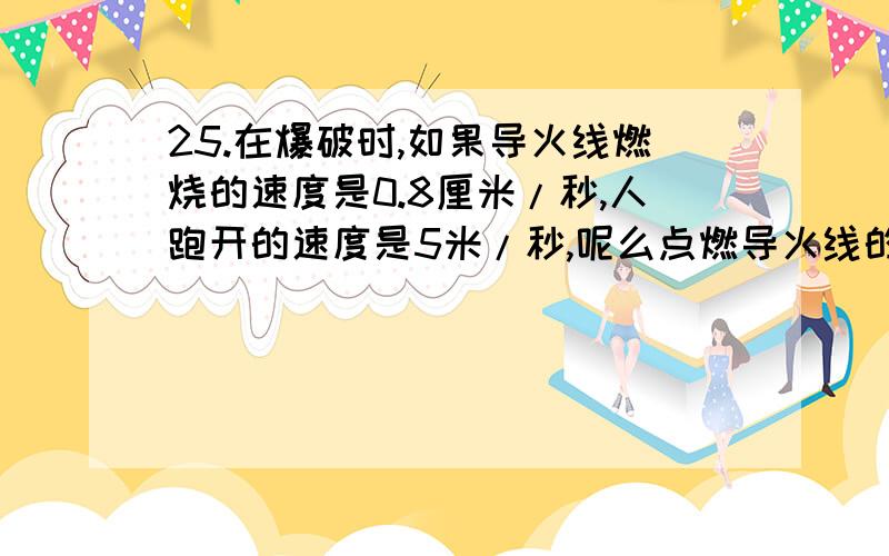 25.在爆破时,如果导火线燃烧的速度是0.8厘米/秒,人跑开的速度是5米/秒,呢么点燃导火线的人要在爆破时能跑到100米