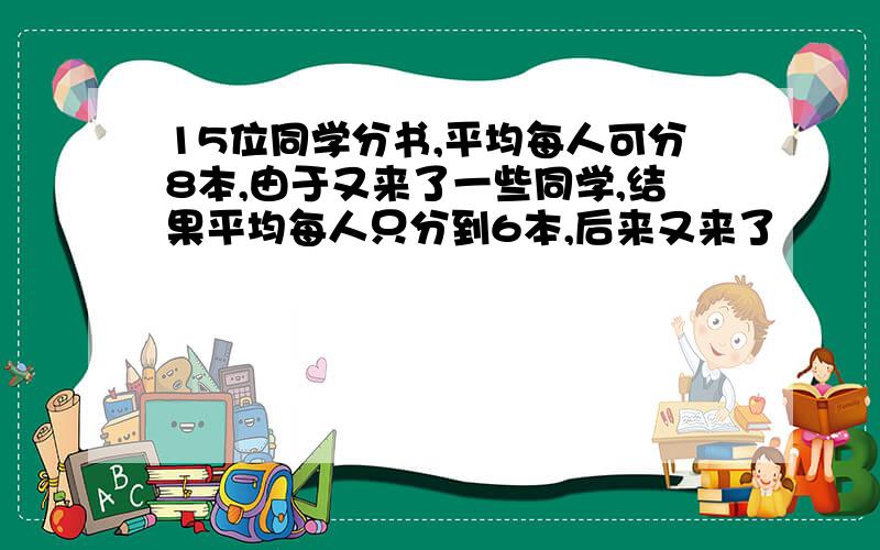 15位同学分书,平均每人可分8本,由于又来了一些同学,结果平均每人只分到6本,后来又来了