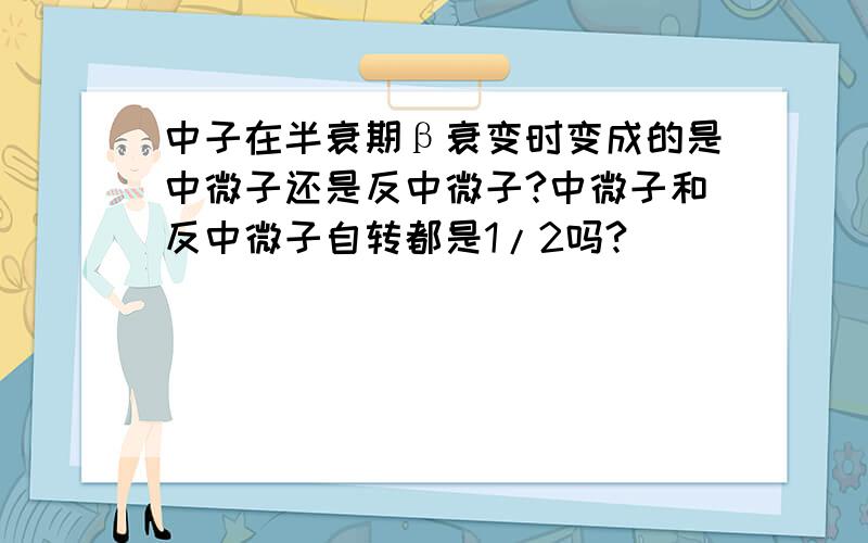 中子在半衰期β衰变时变成的是中微子还是反中微子?中微子和反中微子自转都是1/2吗?