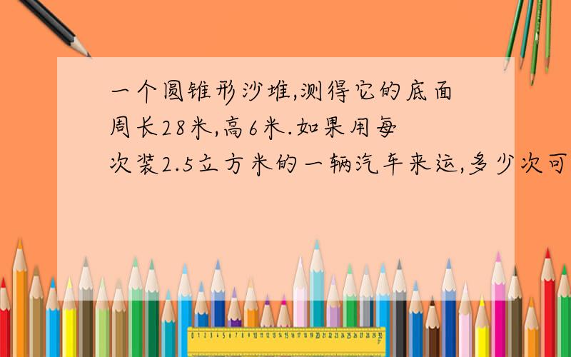 一个圆锥形沙堆,测得它的底面周长28米,高6米.如果用每次装2.5立方米的一辆汽车来运,多少次可以装完?