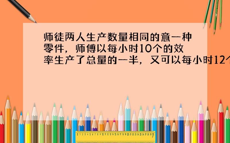 师徒两人生产数量相同的意一种零件，师傅以每小时10个的效率生产了总量的一半，又可以每小时12个的效率生产完下的一半;而徒