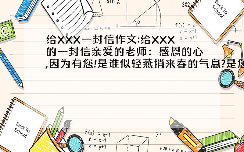 给XXX一封信作文:给XXX的一封信亲爱的老师：感恩的心,因为有您!是谁似轻燕捎来春的气息?是您,满载一身清辉的您!是谁