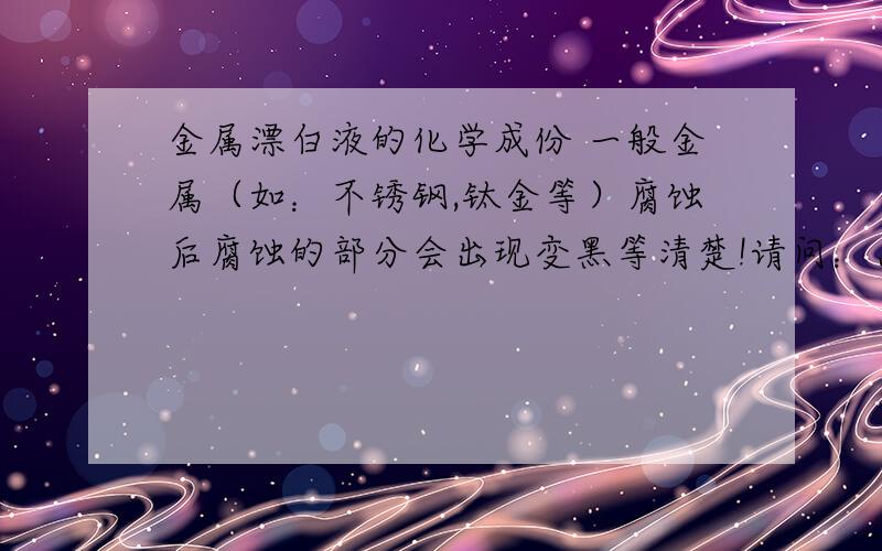 金属漂白液的化学成份 一般金属（如：不锈钢,钛金等）腐蚀后腐蚀的部分会出现变黑等清楚!请问：怎么处理才能不让它变黑?我知