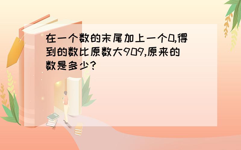 在一个数的末尾加上一个0,得到的数比原数大909,原来的数是多少?