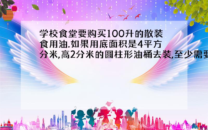 学校食堂要购买100升的散装食用油.如果用底面积是4平方分米,高2分米的圆柱形油桶去装,至少需要多少个这样的油桶?