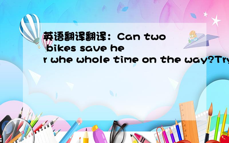 英语翻译翻译：Can two bikes save her whe whole time on the way?Try