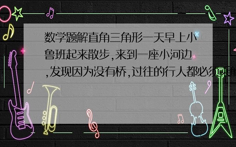 数学题解直角三角形一天早上小鲁班起来散步,来到一座小河边,发现因为没有桥,过往的行人都必须乘船摆渡.为了方便大家的出行,