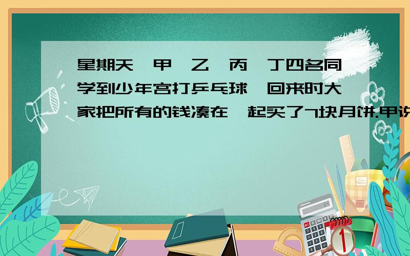 星期天,甲、乙、丙、丁四名同学到少年宫打乒乓球,回来时大家把所有的钱凑在一起买了7块月饼.甲说：“7块饼要平均分给4个人