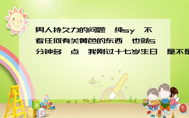 男人持久力的问题、纯sy、不看任何有关黄色的东西、也就5分钟多一点、我刚过十七岁生日、是不是很不行啊、我要认真点的回答、