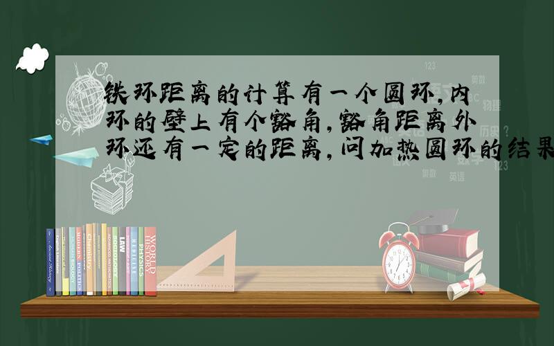 铁环距离的计算有一个圆环,内环的壁上有个豁角,豁角距离外环还有一定的距离,问加热圆环的结果使得豁角距离外环的距离的变化?