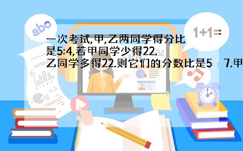 一次考试,甲,乙两同学得分比是5:4,若甲同学少得22.乙同学多得22.则它们的分数比是5∶7.甲、乙两