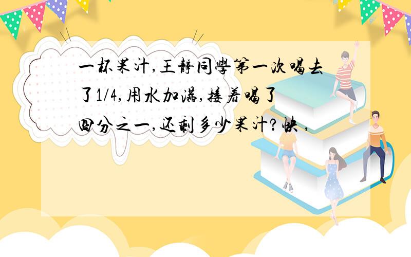 一杯果汁,王静同学第一次喝去了1/4,用水加满,接着喝了四分之一,还剩多少果汁?快 ,