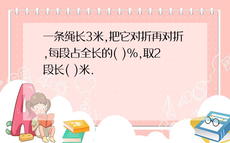 一条绳长3米,把它对折再对折,每段占全长的( )%,取2段长( )米.