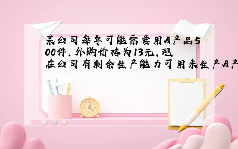 某公司每年可能需要用A产品500件,外购价格为13元,现在公司有剩余生产能力可用来生产A产品.