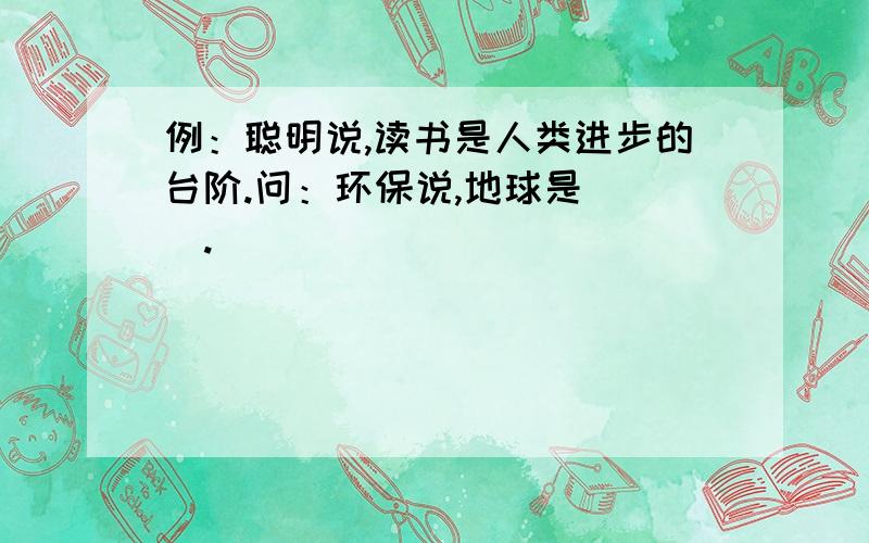 例：聪明说,读书是人类进步的台阶.问：环保说,地球是（ ）.