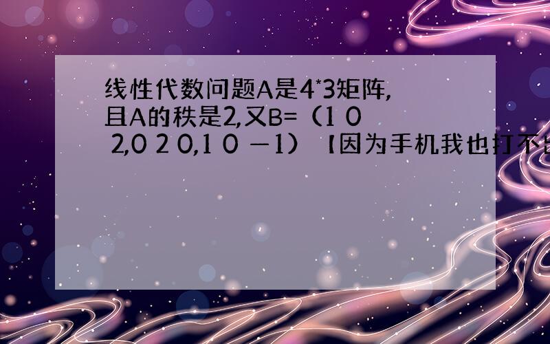 线性代数问题A是4*3矩阵,且A的秩是2,又B=（1 0 2,0 2 0,1 0 —1）【因为手机我也打不出来,所以B就