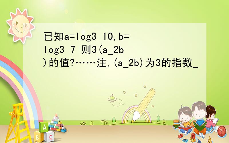 已知a=log3 10,b=log3 7 则3(a_2b)的值?……注,(a_2b)为3的指数_