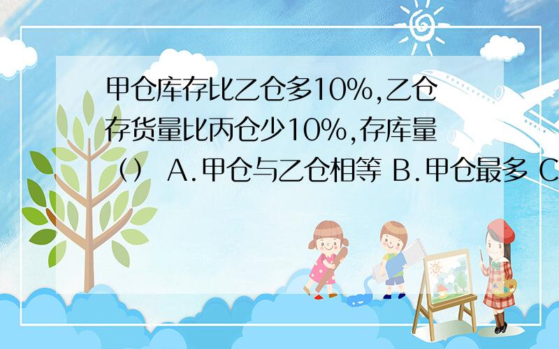 甲仓库存比乙仓多10%,乙仓存货量比丙仓少10%,存库量（） A.甲仓与乙仓相等 B.甲仓最多 C .丙仓最多