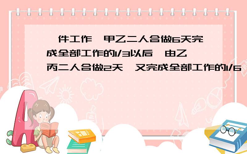 一件工作,甲乙二人合做6天完成全部工作的1/3以后,由乙丙二人合做2天,又完成全部工作的1/6