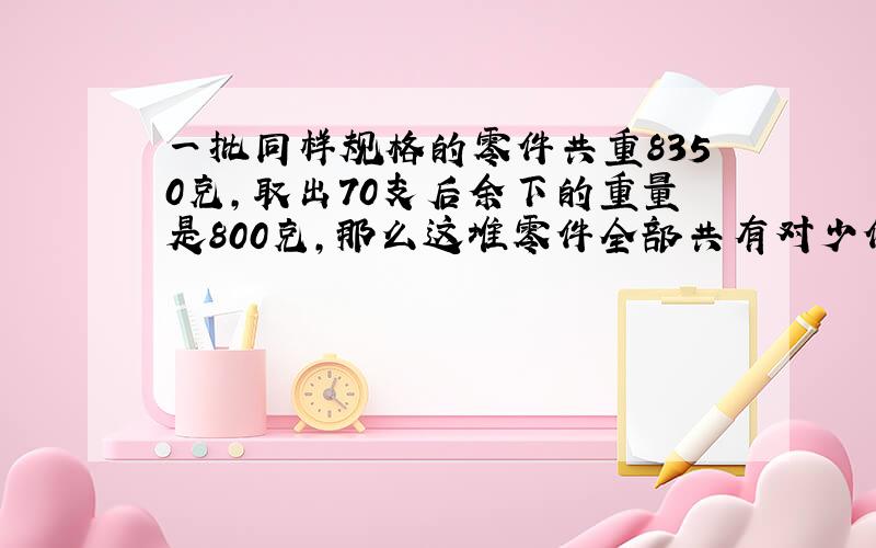 一批同样规格的零件共重8350克,取出70支后余下的重量是800克,那么这堆零件全部共有对少件?