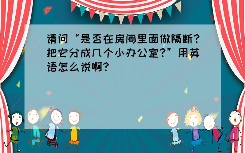 请问“是否在房间里面做隔断?把它分成几个小办公室?”用英语怎么说啊?