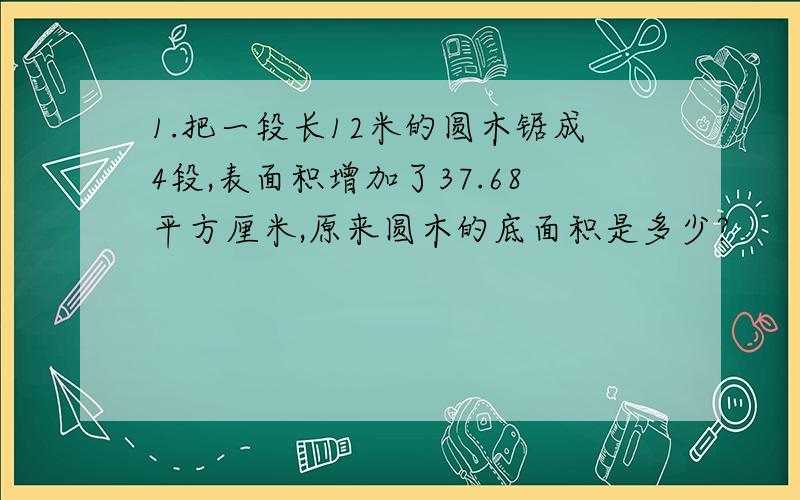 1.把一段长12米的圆木锯成4段,表面积增加了37.68平方厘米,原来圆木的底面积是多少?