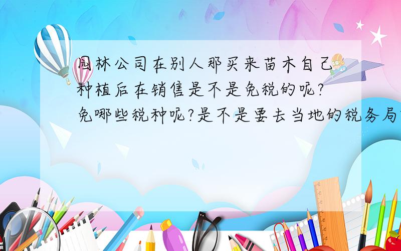 园林公司在别人那买来苗木自己种植后在销售是不是免税的呢?免哪些税种呢?是不是要去当地的税务局就行申请登记办理的呢.流程是