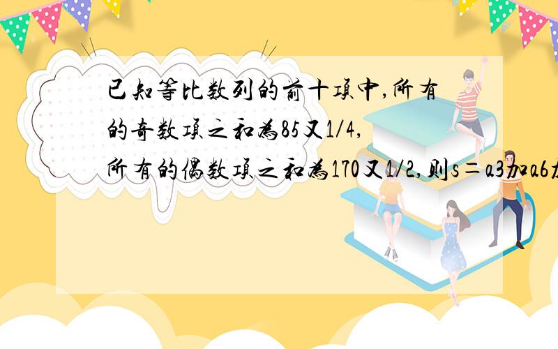 已知等比数列的前十项中,所有的奇数项之和为85又1／4,所有的偶数项之和为170又1／2,则s＝a3加a6加a9加