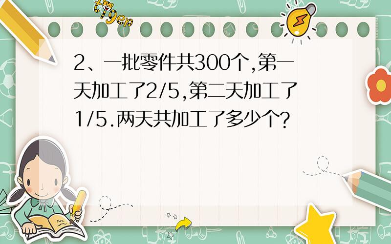 2、一批零件共300个,第一天加工了2/5,第二天加工了1/5.两天共加工了多少个?