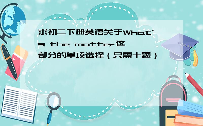 求初二下册英语关于What’s the matter这一部分的单项选择（只需十题）