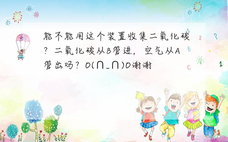 能不能用这个装置收集二氧化碳？二氧化碳从B管进，空气从A管出吗？O(∩_∩)O谢谢