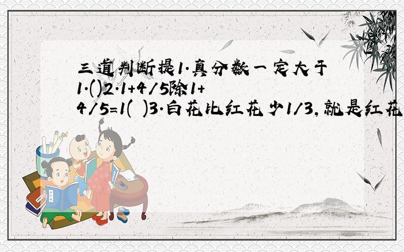 三道判断提1.真分数一定大于1.()2.1+4/5除1+4/5=1( )3.白花比红花少1/3,就是红花比白花多1/3.