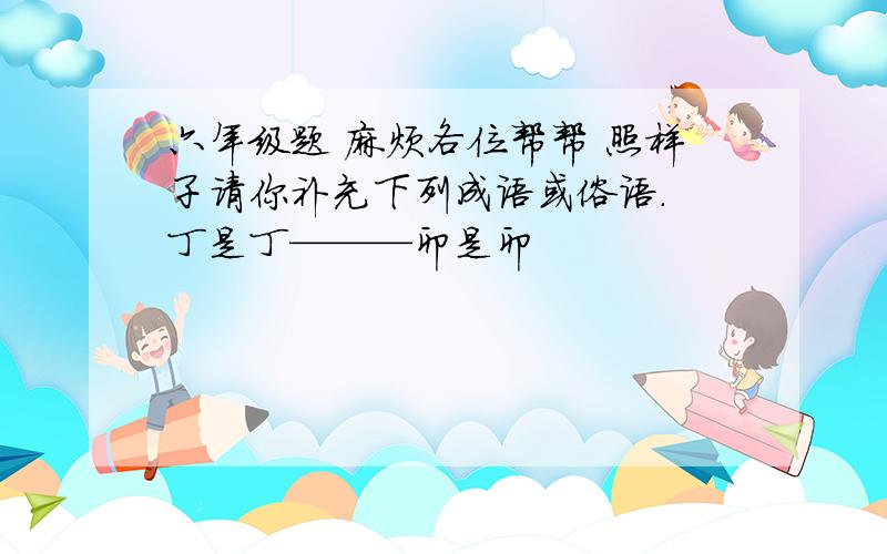 六年级题 麻烦各位帮帮 照样子请你补充下列成语或俗语. 丁是丁———卯是卯