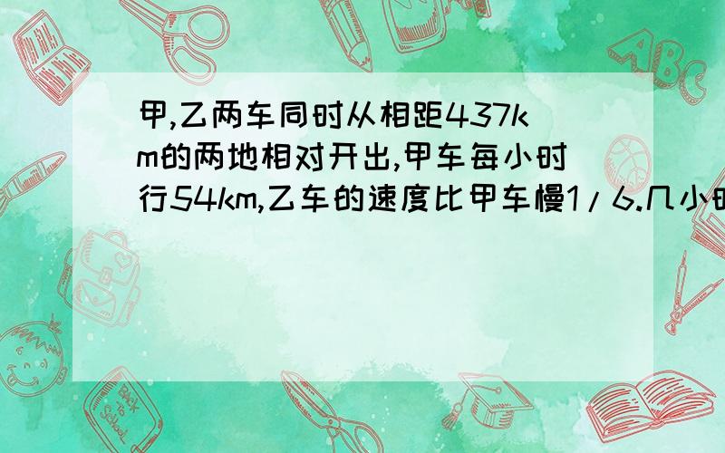 甲,乙两车同时从相距437km的两地相对开出,甲车每小时行54km,乙车的速度比甲车慢1/6.几小时后两车相距41km?