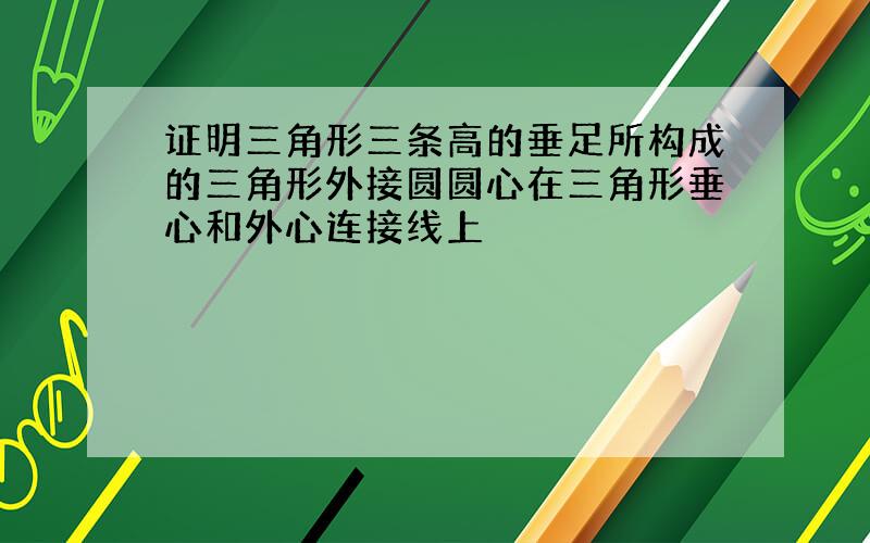 证明三角形三条高的垂足所构成的三角形外接圆圆心在三角形垂心和外心连接线上