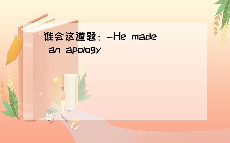 谁会这道题：-He made an apology