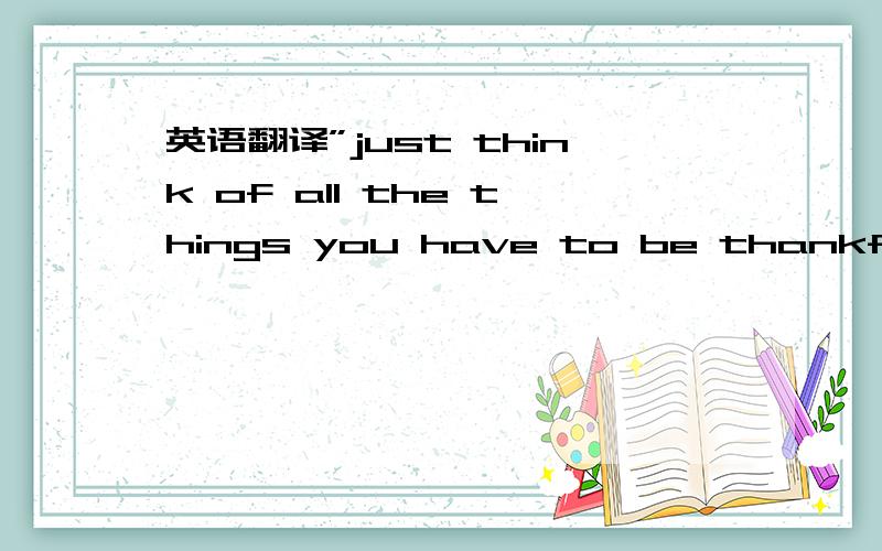 英语翻译”just think of all the things you have to be thankful fo