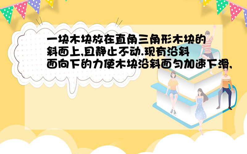 一块木块放在直角三角形木块的斜面上,且静止不动.现有沿斜面向下的力使木块沿斜面匀加速下滑,