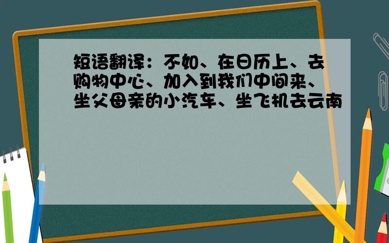 短语翻译：不如、在日历上、去购物中心、加入到我们中间来、坐父母亲的小汽车、坐飞机去云南