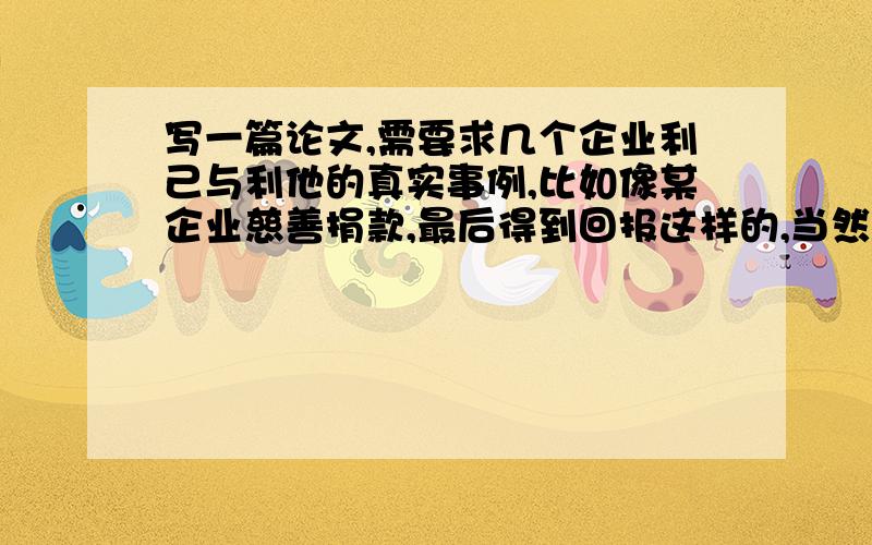 写一篇论文,需要求几个企业利己与利他的真实事例,比如像某企业慈善捐款,最后得到回报这样的,当然,不要全是捐款这类的事例.