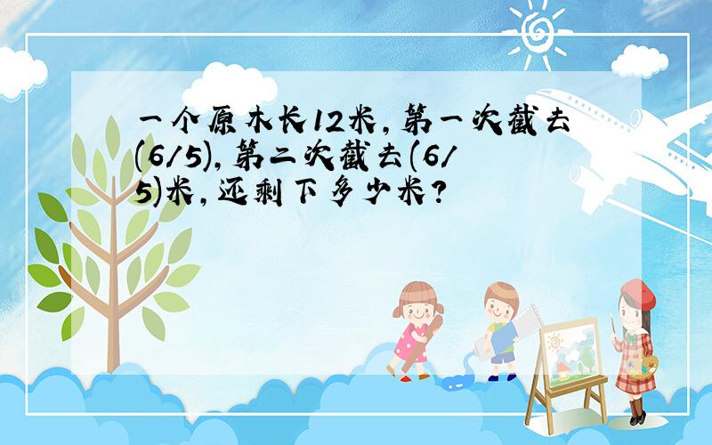 一个原木长12米,第一次截去(6/5),第二次截去(6/5)米,还剩下多少米?