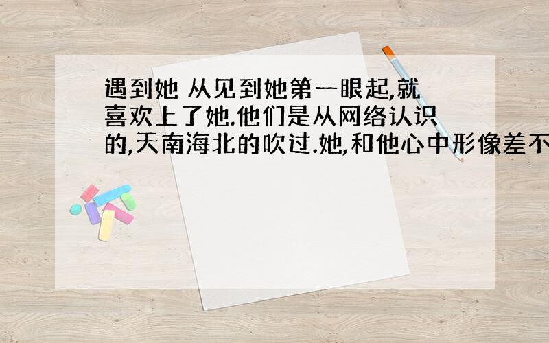 遇到她 从见到她第一眼起,就喜欢上了她.他们是从网络认识的,天南海北的吹过.她,和他心中形像差不多,小巧、温柔、热情似火