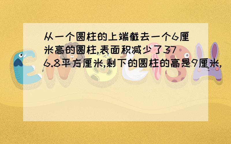 从一个圆柱的上端截去一个6厘米高的圆柱,表面积减少了376.8平方厘米,剩下的圆柱的高是9厘米,