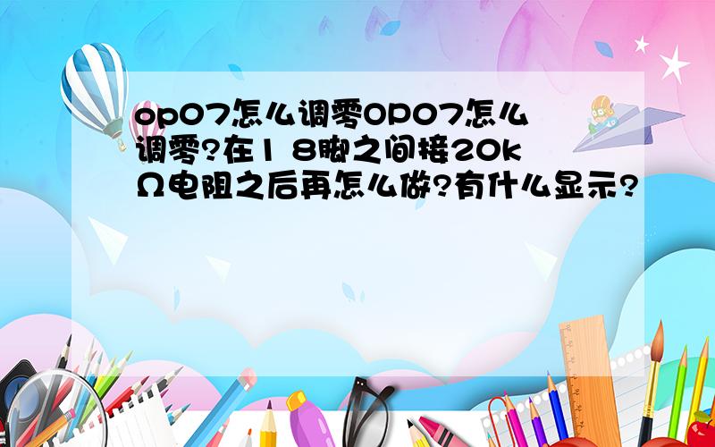 op07怎么调零OP07怎么调零?在1 8脚之间接20kΩ电阻之后再怎么做?有什么显示?