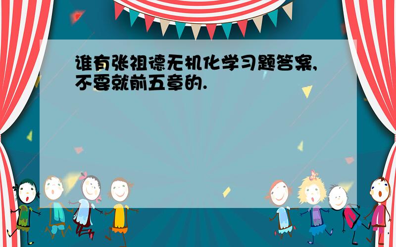 谁有张祖德无机化学习题答案,不要就前五章的.