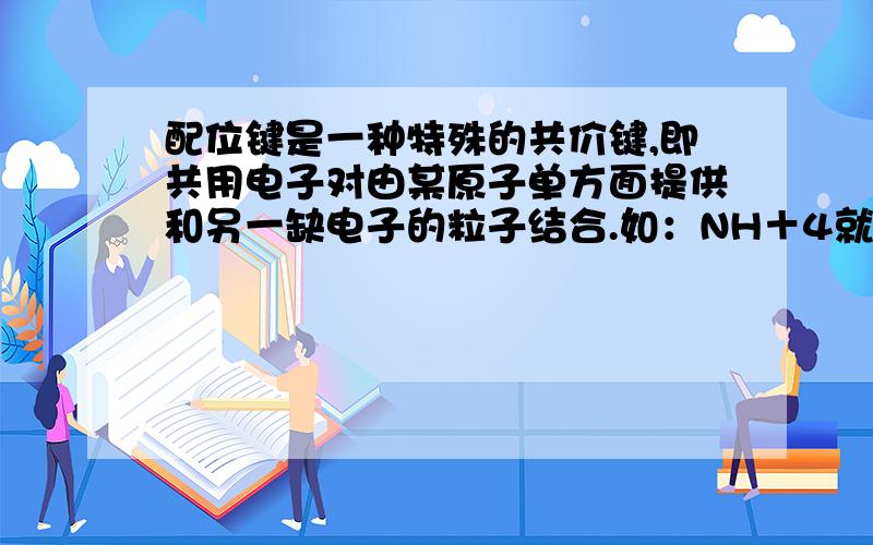 配位键是一种特殊的共价键,即共用电子对由某原子单方面提供和另一缺电子的粒子结合.如：NH＋4就是由NH3(氮原子提供电子