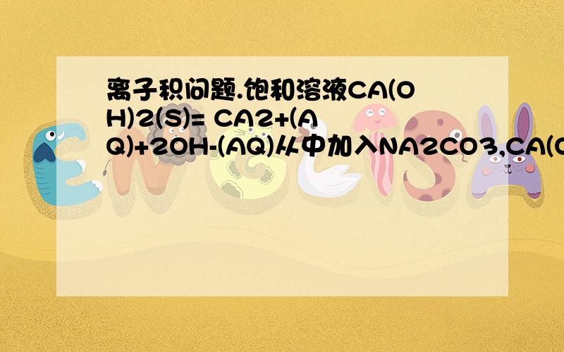 离子积问题.饱和溶液CA(OH)2(S)= CA2+(AQ)+2OH-(AQ)从中加入NA2CO3,CA(OH)2(S)